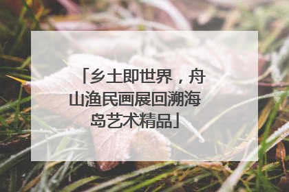 乡土即世界，舟山渔民画展回溯海岛艺术精品