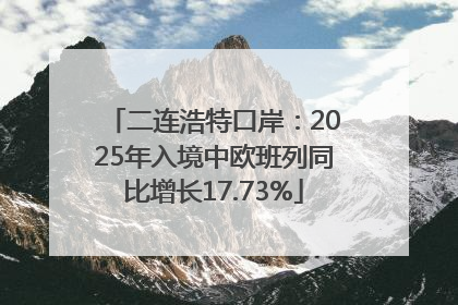 二连浩特口岸：2025年入境中欧班列同比增长17.73%