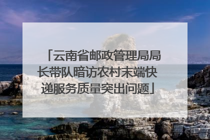 云南省邮政管理局局长带队暗访农村末端快递服务质量突出问题