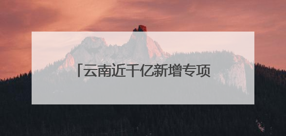 云南近千亿新增专项债，七成用于化债及偿还拖欠企业账款