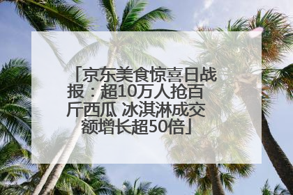 京东美食惊喜日战报：超10万人抢百斤西瓜 冰淇淋成交额增长超50倍