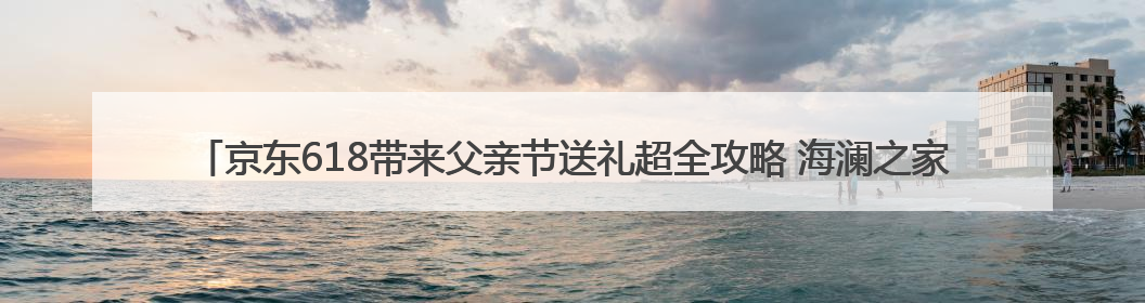 京东618带来父亲节送礼超全攻略 海澜之家POLO衫、李宁羽毛球拍等送到爸爸心坎上