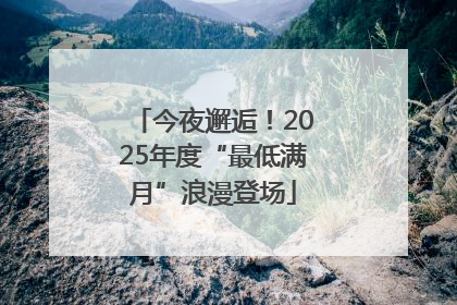 今夜邂逅！2025年度“最低满月”浪漫登场