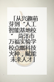 从兴趣萌芽到“人工智能基地校” 菏泽市万福实验学校点燃科技火种，赋能未来人才