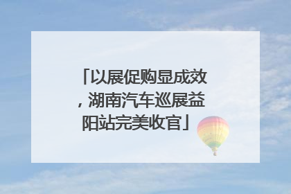 以展促购显成效，湖南汽车巡展益阳站完美收官