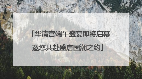 华清宫端午盛宴即将启幕 邀您共赴盛唐国潮之约