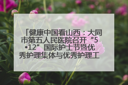 健康中国看山西：大同市第五人民医院召开“5•12”国际护士节暨优秀护理集体与优秀护理工作者表彰大会