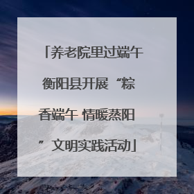 养老院里过端午 衡阳县开展“粽香端午 情暖蒸阳”文明实践活动