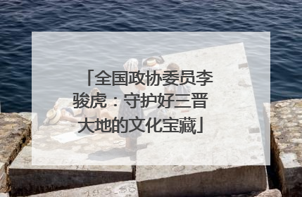 全国政协委员李骏虎：守护好三晋大地的文化宝藏