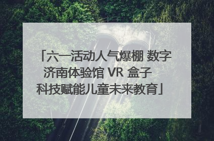 六一活动人气爆棚 数字济南体验馆 VR 盒子 科技赋能儿童未来教育