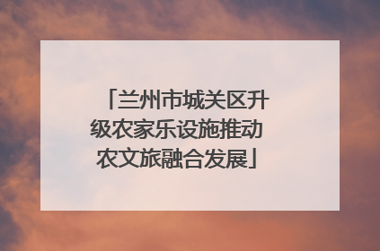 兰州市城关区升级农家乐设施推动农文旅融合发展