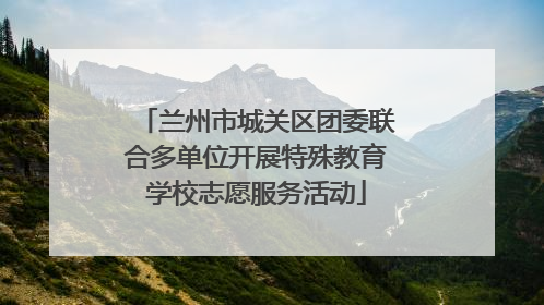 兰州市城关区团委联合多单位开展特殊教育学校志愿服务活动