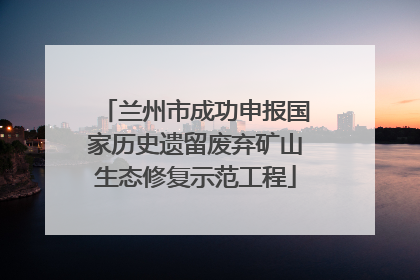 兰州市成功申报国家历史遗留废弃矿山生态修复示范工程