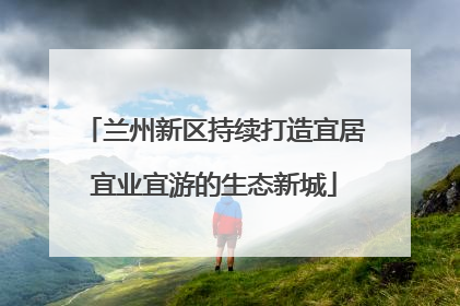 兰州新区持续打造宜居宜业宜游的生态新城