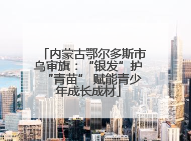 内蒙古鄂尔多斯市乌审旗：“银发”护“青苗” 赋能青少年成长成材