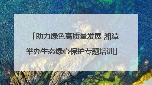 助力绿色高质量发展 湘潭举办生态绿心保护专题培训