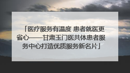 医疗服务有温度 患者就医更省心——甘肃玉门医共体患者服务中心打造优质服务新名片