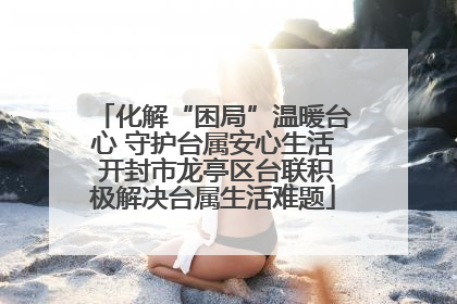 化解“困局”温暖台心 守护台属安心生活 开封市龙亭区台联积极解决台属生活难题