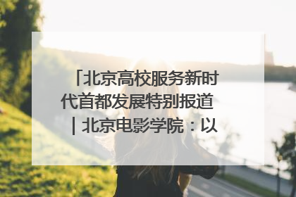 北京高校服务新时代首都发展特别报道｜北京电影学院：以光影为笔 绘就首都高质量发展新画卷