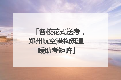 各校花式送考，郑州航空港构筑温暖助考矩阵