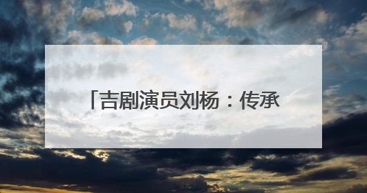 吉剧演员刘杨：传承非遗 唱响吉风吉韵