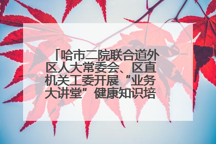 哈市二院联合道外区人大常委会、区直机关工委开展“业务大讲堂”健康知识培训暨大型义诊活动