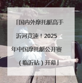 国内外摩托艇高手沂河竞速！2025年中国摩托艇公开赛（临沂站）开幕