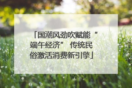 国潮风劲吹赋能“端午经济” 传统民俗激活消费新引擎