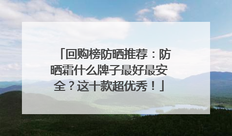 回购榜防晒推荐：防晒霜什么牌子最好最安全？这十款超优秀！