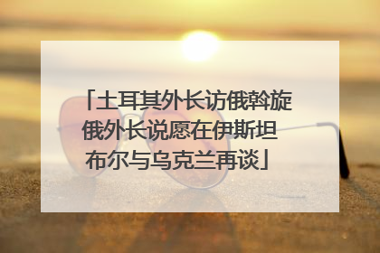 土耳其外长访俄斡旋 俄外长说愿在伊斯坦布尔与乌克兰再谈