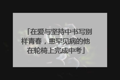 在爱与坚持中书写别样青春，患罕见病的他在轮椅上完成中考