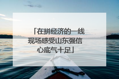 在拼经济的一线现场感受山东强信心底气十足