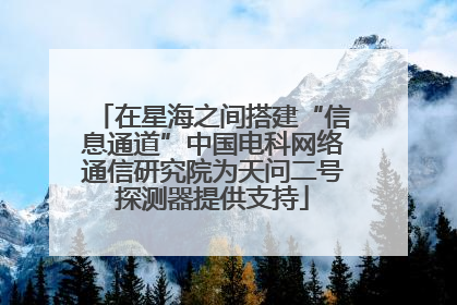 在星海之间搭建“信息通道”中国电科网络通信研究院为天问二号探测器提供支持
