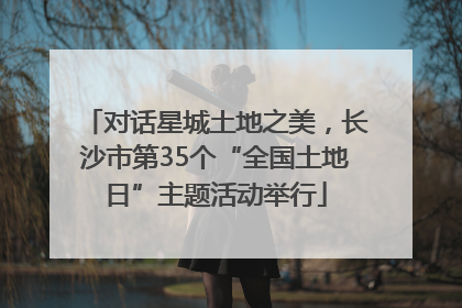 对话星城土地之美，长沙市第35个“全国土地日”主题活动举行