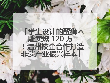 学生设计的醒狮木雕卖爆 120 万！温州校企合作打造非遗产业振兴样本