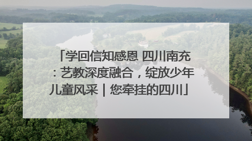 学回信知感恩 四川南充：艺教深度融合，绽放少年儿童风采｜您牵挂的四川