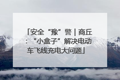 安全“豫”警｜商丘：“小盒子”解决电动车飞线充电大问题