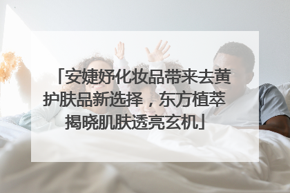 安婕妤化妆品带来去黄护肤品新选择，东方植萃揭晓肌肤透亮玄机