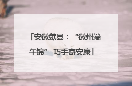 安徽歙县：“徽州端午锦” 巧手寄安康