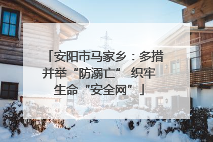 安阳市马家乡：多措并举“防溺亡” 织牢生命“安全网”