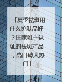 夏季祛斑用什么护肤品好？国家唯一认证的祛斑产品，高口碑大热门