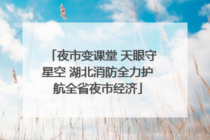 夜市变课堂 天眼守星空 湖北消防全力护航全省夜市经济