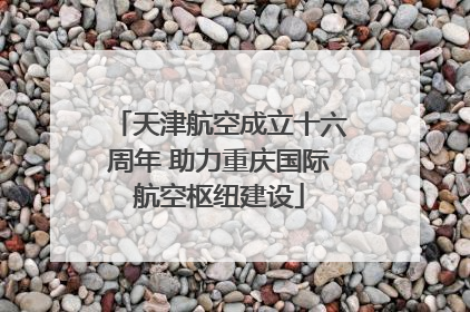 天津航空成立十六周年 助力重庆国际航空枢纽建设