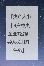 央企人事｜4户中央企业7名领导人员职务任免