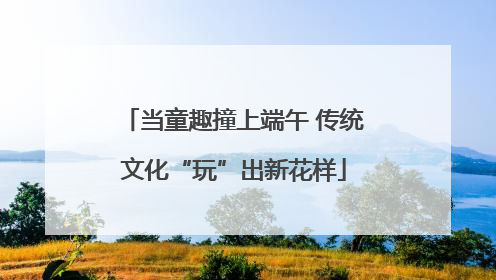 当童趣撞上端午 传统文化“玩”出新花样