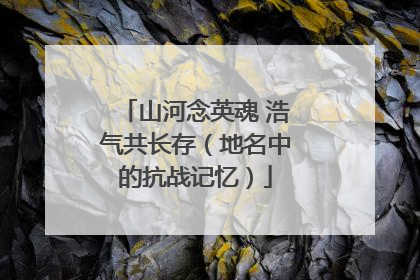 山河念英魂 浩气共长存（地名中的抗战记忆）