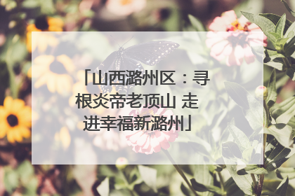 山西潞州区：寻根炎帝老顶山 走进幸福新潞州