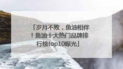 岁月不败，鱼油相伴！鱼油十大热门品牌排行榜top10曝光
