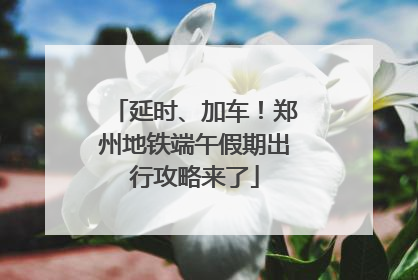 延时、加车！郑州地铁端午假期出行攻略来了