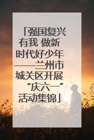强国复兴有我 做新时代好少年——兰州市城关区开展“庆六一”活动集锦